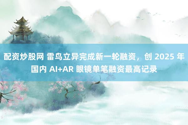 配资炒股网 雷鸟立异完成新一轮融资，创 2025 年国内 AI+AR 眼镜单笔融资最高记录