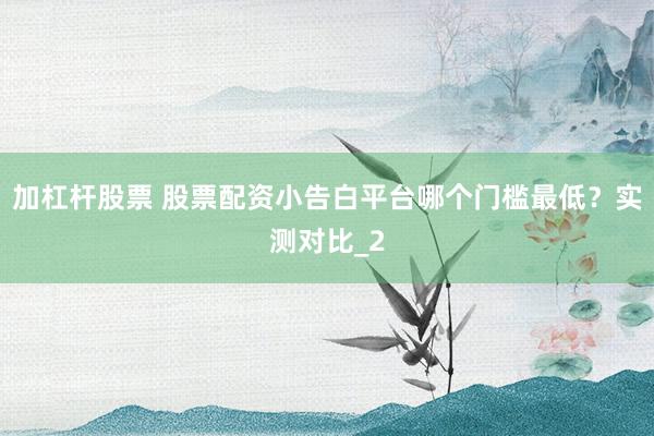 加杠杆股票 股票配资小告白平台哪个门槛最低？实测对比_2