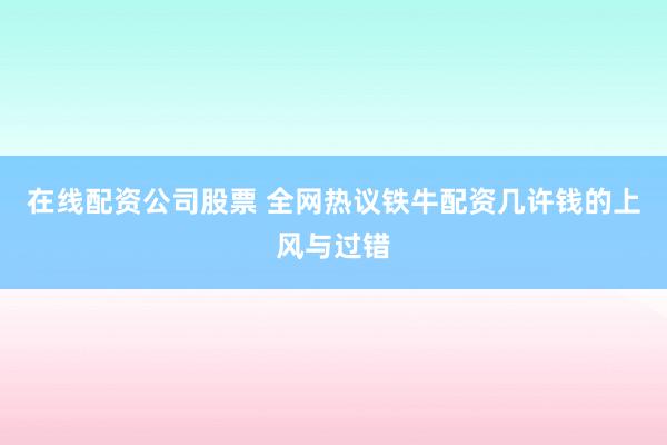 在线配资公司股票 全网热议铁牛配资几许钱的上风与过错