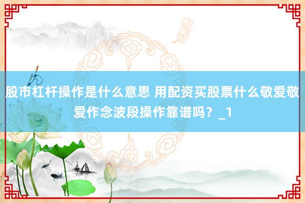 股市杠杆操作是什么意思 用配资买股票什么敬爱敬爱作念波段操作靠谱吗？_1