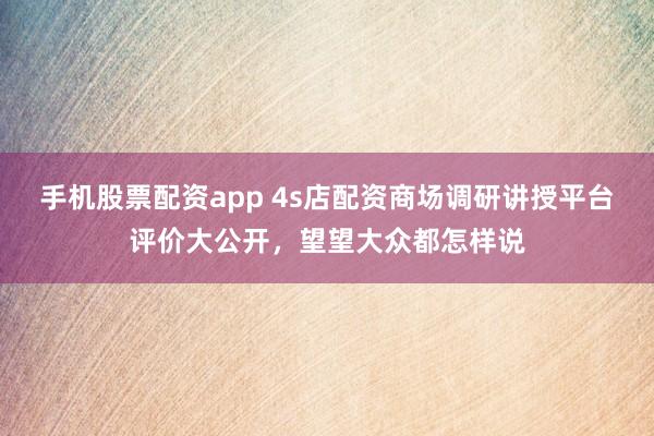 手机股票配资app 4s店配资商场调研讲授平台评价大公开，望望大众都怎样说