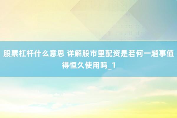 股票杠杆什么意思 详解股市里配资是若何一趟事值得恒久使用吗_1