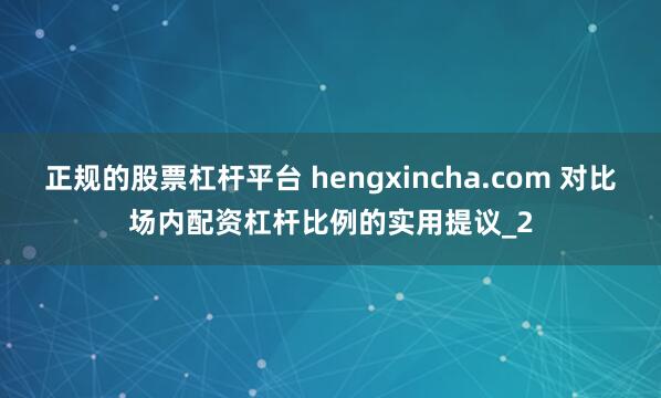 正规的股票杠杆平台 hengxincha.com 对比场内配资杠杆比例的实用提议_2