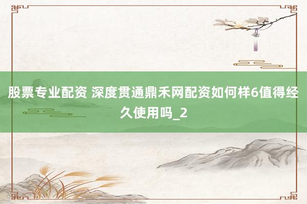 股票专业配资 深度贯通鼎禾网配资如何样6值得经久使用吗_2