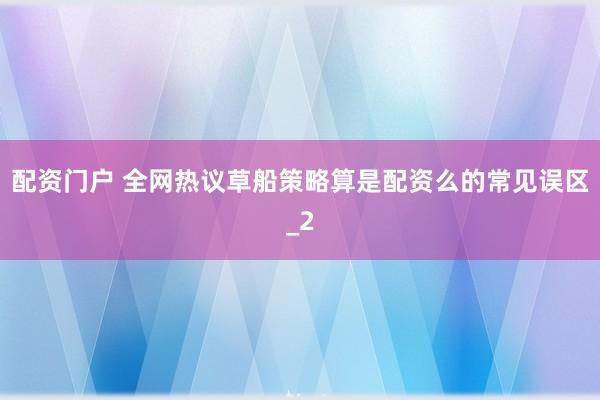 配资门户 全网热议草船策略算是配资么的常见误区_2
