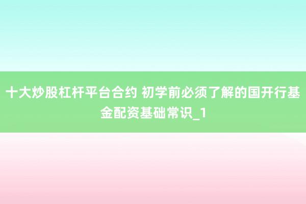 十大炒股杠杆平台合约 初学前必须了解的国开行基金配资基础常识_1