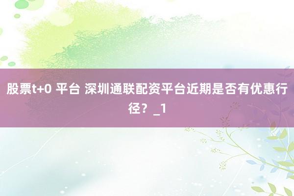 股票t+0 平台 深圳通联配资平台近期是否有优惠行径?_1