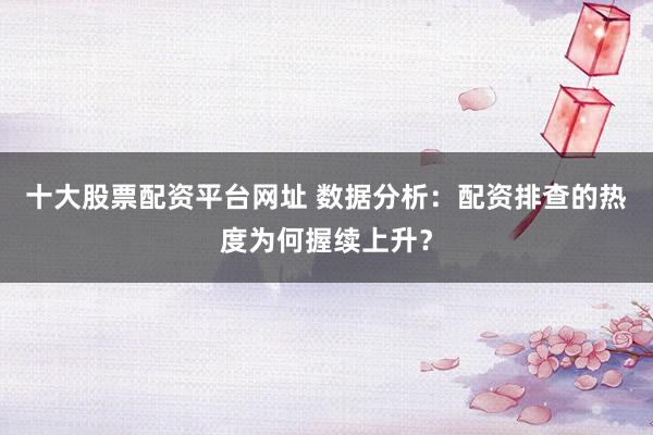 十大股票配资平台网址 数据分析：配资排查的热度为何握续上升？